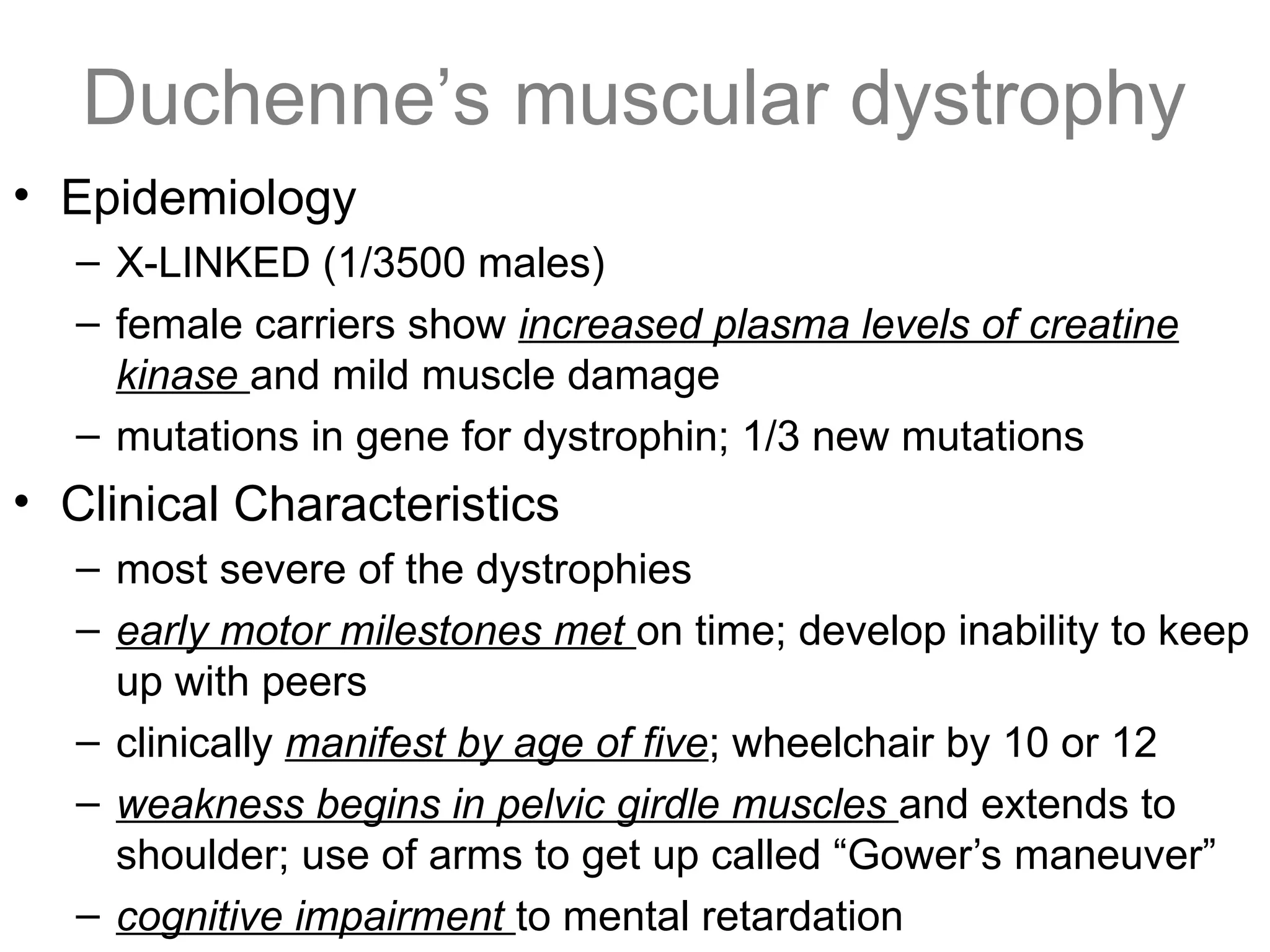 Duchenne’s muscular dystrophy
• Epidemiology
– X-LINKED (1/3500 males)
– female carriers show increased plasma levels of creatine
kinase and mild muscle damage
– mutations in gene for dystrophin; 1/3 new mutations
• Clinical Characteristics
– most severe of the dystrophies
– early motor milestones met on time; develop inability to keep
up with peers
– clinically manifest by age of five; wheelchair by 10 or 12
– weakness begins in pelvic girdle muscles and extends to
shoulder; use of arms to get up called “Gower’s maneuver”
– cognitive impairment to mental retardation
 