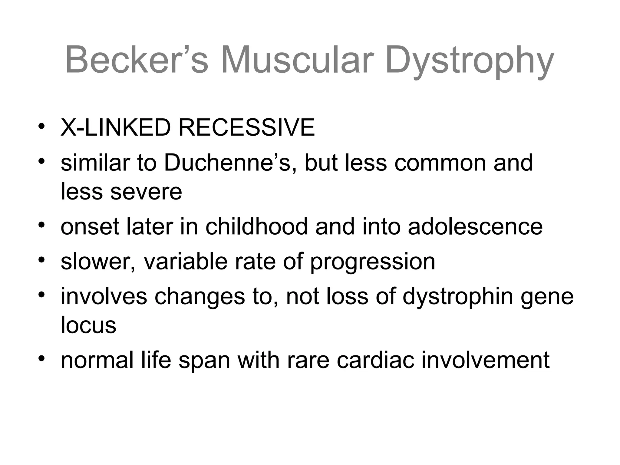 Becker’s Muscular Dystrophy
• X-LINKED RECESSIVE
• similar to Duchenne’s, but less common and
less severe
• onset later in childhood and into adolescence
• slower, variable rate of progression
• involves changes to, not loss of dystrophin gene
locus
• normal life span with rare cardiac involvement
 