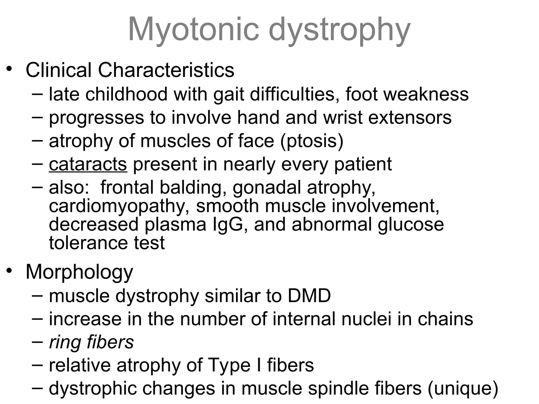 Myotonic dystrophy
• Clinical Characteristics
– late childhood with gait difficulties, foot weakness
– progresses to involve hand and wrist extensors
– atrophy of muscles of face (ptosis)
– cataracts present in nearly every patient
– also: frontal balding, gonadal atrophy,
cardiomyopathy, smooth muscle involvement,
decreased plasma IgG, and abnormal glucose
tolerance test
• Morphology
– muscle dystrophy similar to DMD
– increase in the number of internal nuclei in chains
– ring fibers
– relative atrophy of Type I fibers
– dystrophic changes in muscle spindle fibers (unique)
 