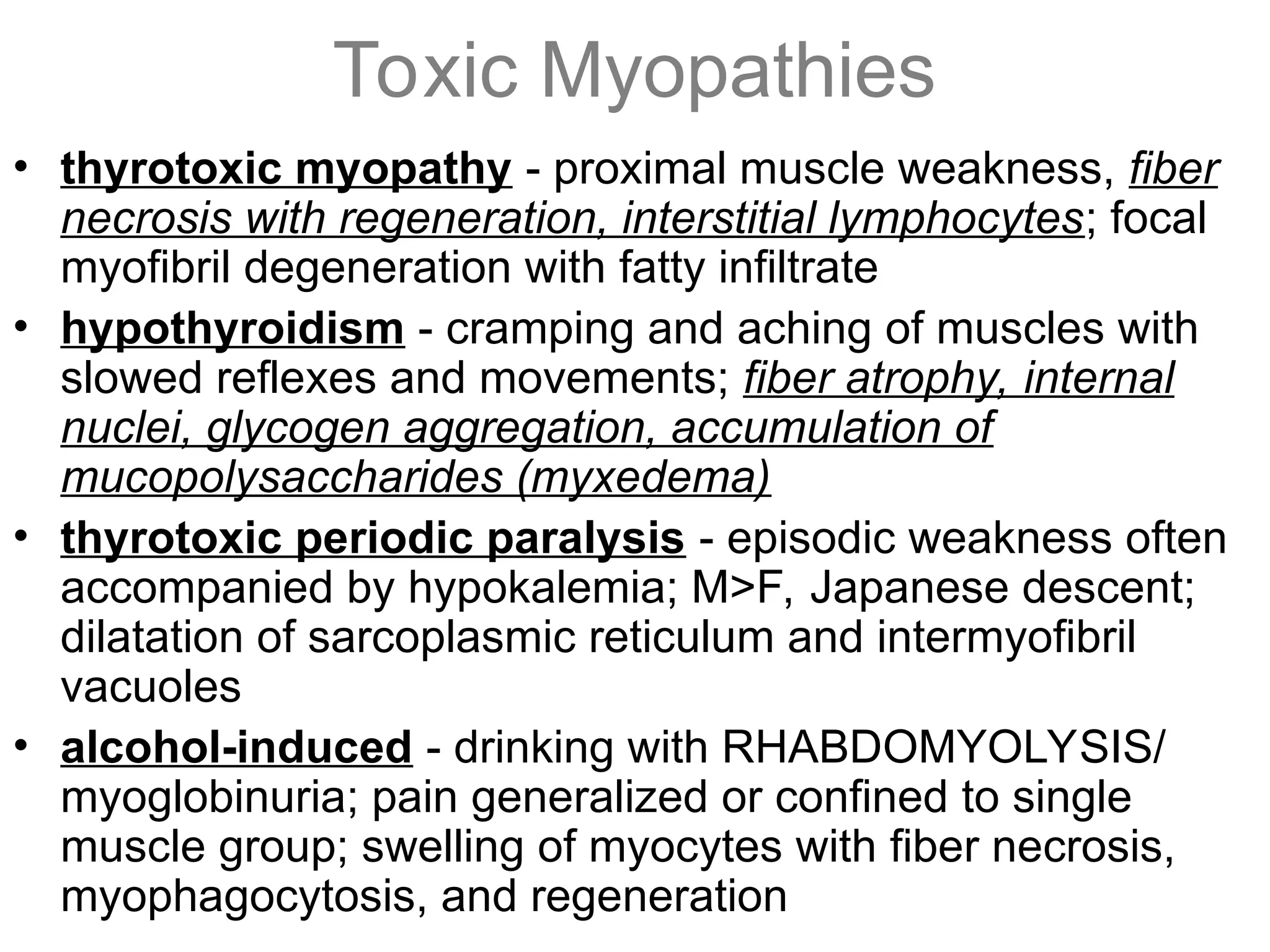 Toxic Myopathies
• thyrotoxic myopathy - proximal muscle weakness, fiber
necrosis with regeneration, interstitial lymphocytes; focal
myofibril degeneration with fatty infiltrate
• hypothyroidism - cramping and aching of muscles with
slowed reflexes and movements; fiber atrophy, internal
nuclei, glycogen aggregation, accumulation of
mucopolysaccharides (myxedema)
• thyrotoxic periodic paralysis - episodic weakness often
accompanied by hypokalemia; M>F, Japanese descent;
dilatation of sarcoplasmic reticulum and intermyofibril
vacuoles
• alcohol-induced - drinking with RHABDOMYOLYSIS/
myoglobinuria; pain generalized or confined to single
muscle group; swelling of myocytes with fiber necrosis,
myophagocytosis, and regeneration
 