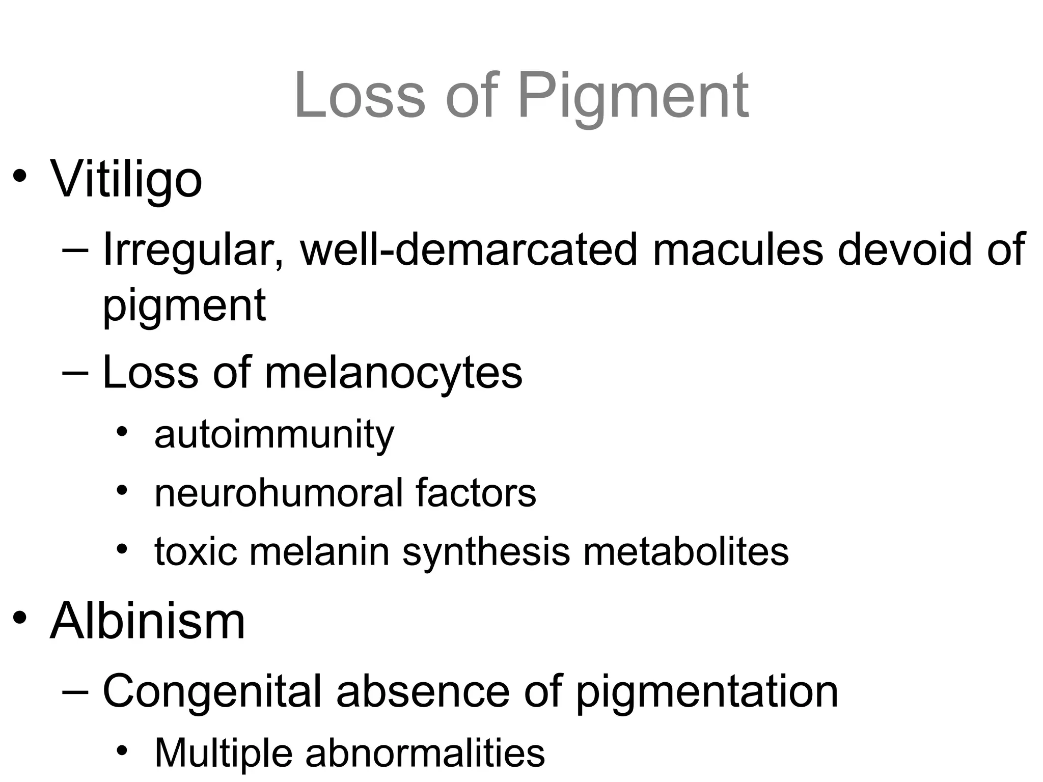 Loss of Pigment
• Vitiligo
– Irregular, well-demarcated macules devoid of
pigment
– Loss of melanocytes
• autoimmunity
• neurohumoral factors
• toxic melanin synthesis metabolites
• Albinism
– Congenital absence of pigmentation
• Multiple abnormalities
 