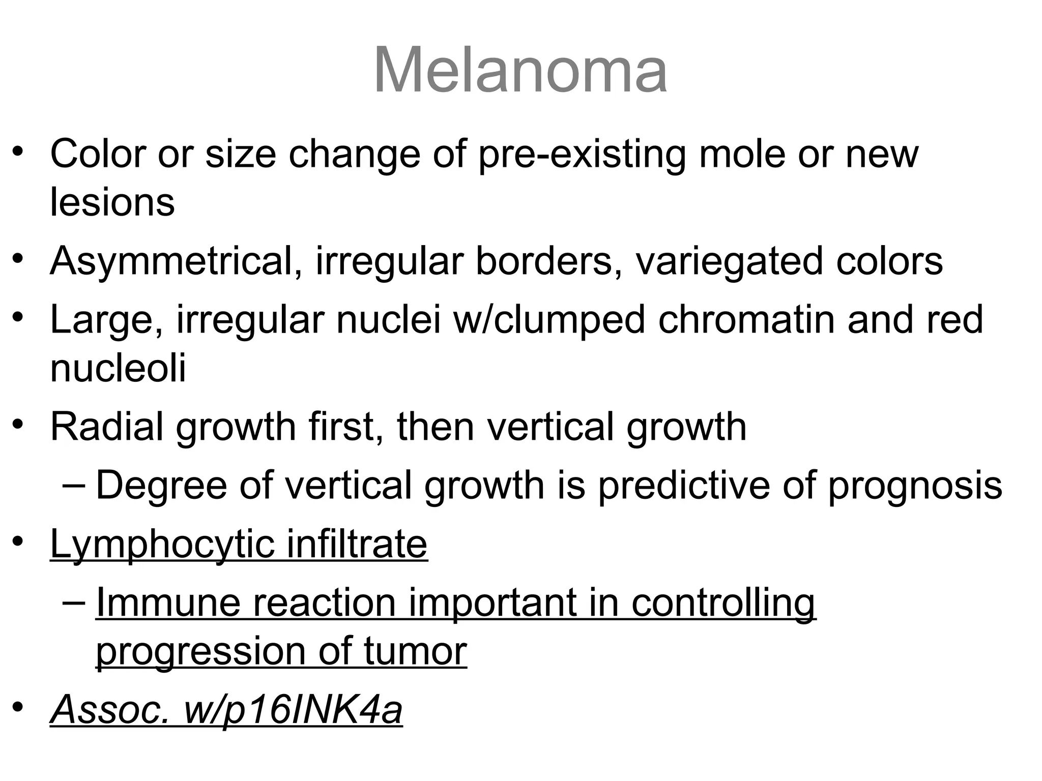 Melanoma
• Color or size change of pre-existing mole or new
lesions
• Asymmetrical, irregular borders, variegated colors
• Large, irregular nuclei w/clumped chromatin and red
nucleoli
• Radial growth first, then vertical growth
– Degree of vertical growth is predictive of prognosis
• Lymphocytic infiltrate
– Immune reaction important in controlling
progression of tumor
• Assoc. w/p16INK4a
 