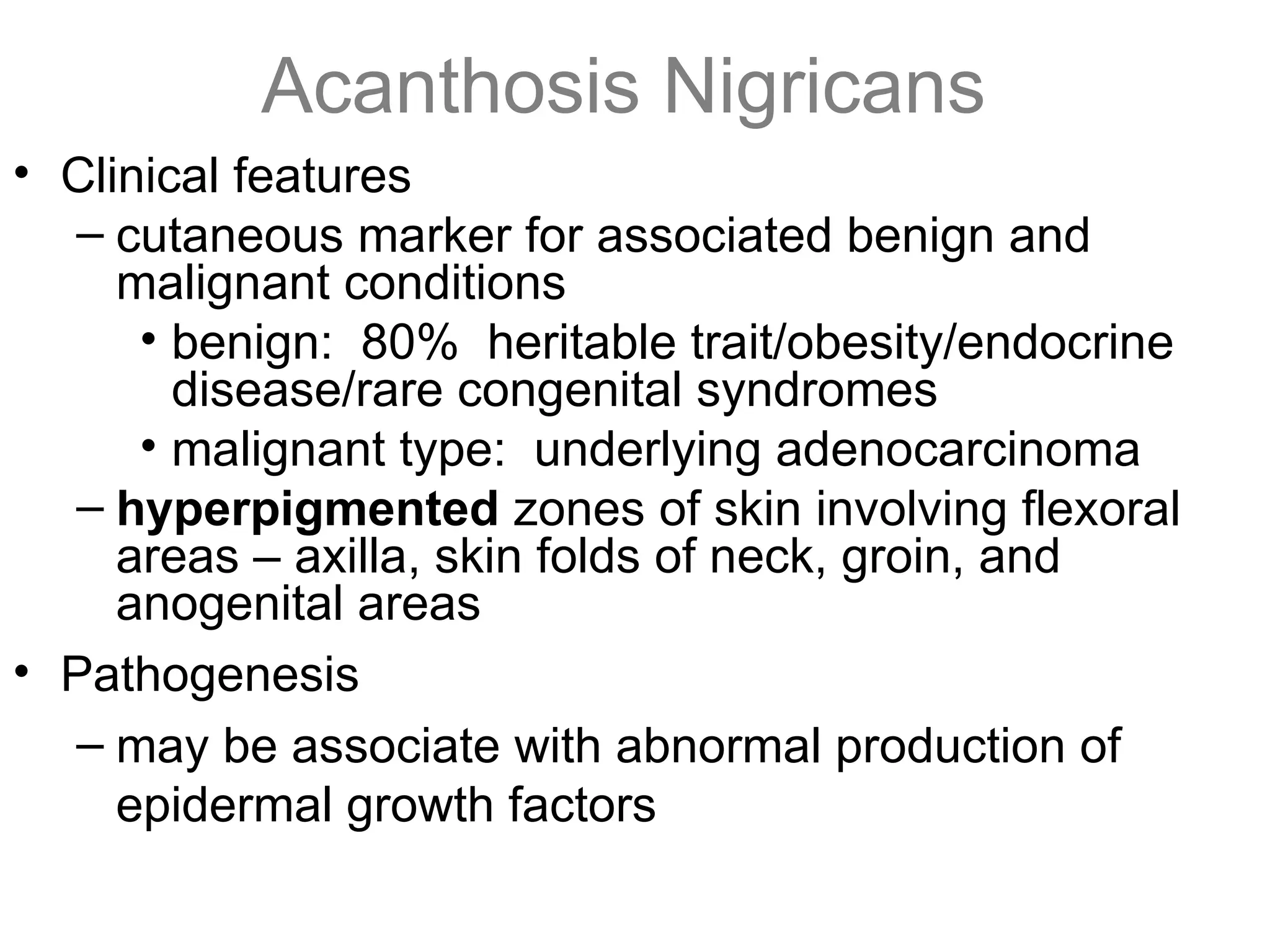 Acanthosis Nigricans
• Clinical features
– cutaneous marker for associated benign and
malignant conditions
• benign: 80% heritable trait/obesity/endocrine
disease/rare congenital syndromes
• malignant type: underlying adenocarcinoma
– hyperpigmented zones of skin involving flexoral
areas – axilla, skin folds of neck, groin, and
anogenital areas
• Pathogenesis
– may be associate with abnormal production of
epidermal growth factors
 