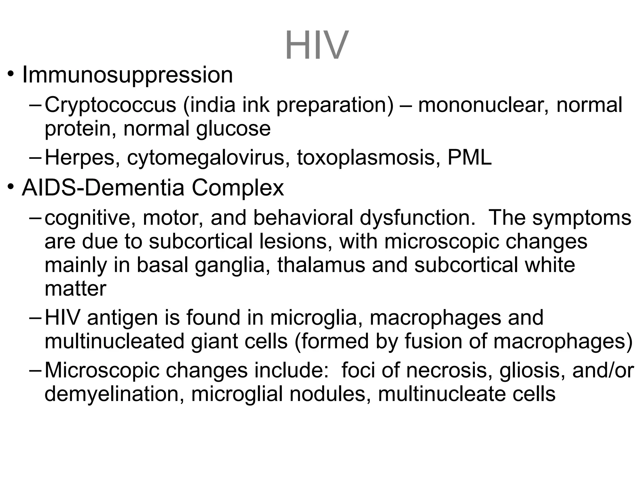 HIV
• Immunosuppression
–Cryptococcus (india ink preparation) – mononuclear, normal
protein, normal glucose
–Herpes, cytomegalovirus, toxoplasmosis, PML
• AIDS-Dementia Complex
–cognitive, motor, and behavioral dysfunction. The symptoms
are due to subcortical lesions, with microscopic changes
mainly in basal ganglia, thalamus and subcortical white
matter
–HIV antigen is found in microglia, macrophages and
multinucleated giant cells (formed by fusion of macrophages)
–Microscopic changes include: foci of necrosis, gliosis, and/or
demyelination, microglial nodules, multinucleate cells
 