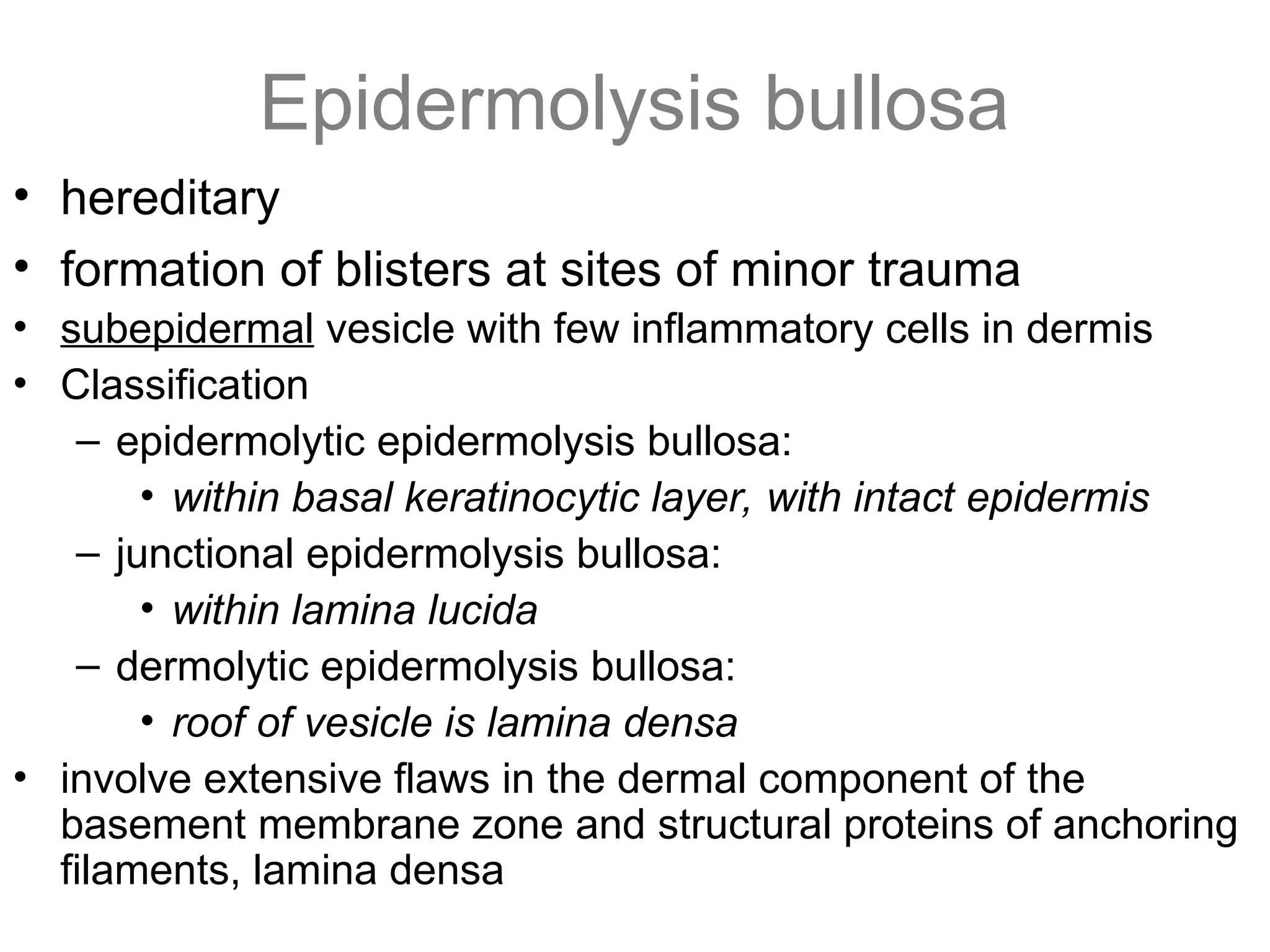 Epidermolysis bullosa
• hereditary
• formation of blisters at sites of minor trauma
• subepidermal vesicle with few inflammatory cells in dermis
• Classification
– epidermolytic epidermolysis bullosa:
• within basal keratinocytic layer, with intact epidermis
– junctional epidermolysis bullosa:
• within lamina lucida
– dermolytic epidermolysis bullosa:
• roof of vesicle is lamina densa
• involve extensive flaws in the dermal component of the
basement membrane zone and structural proteins of anchoring
filaments, lamina densa
 