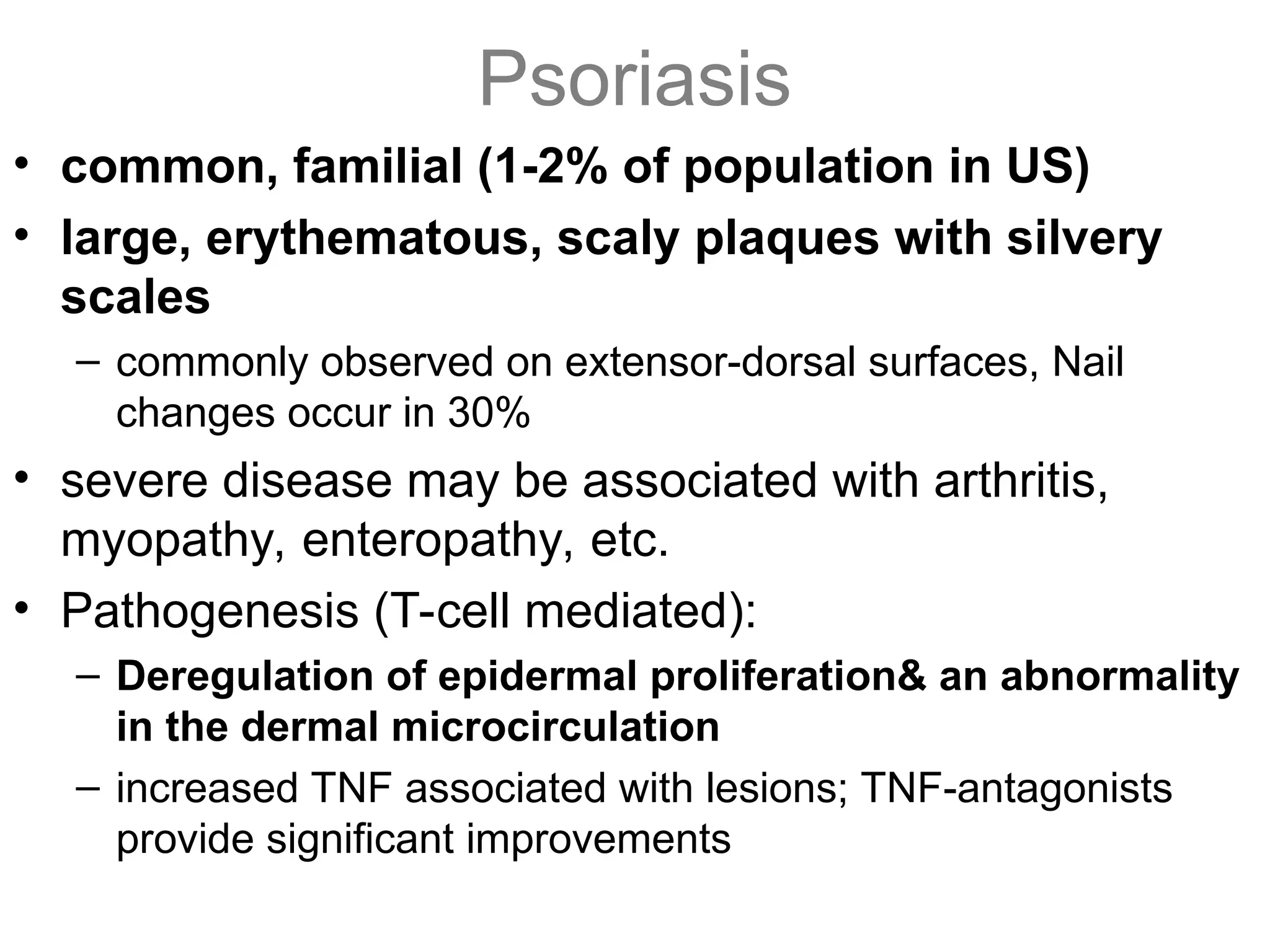 Psoriasis
• common, familial (1-2% of population in US)
• large, erythematous, scaly plaques with silvery
scales
– commonly observed on extensor-dorsal surfaces, Nail
changes occur in 30%
• severe disease may be associated with arthritis,
myopathy, enteropathy, etc.
• Pathogenesis (T-cell mediated):
– Deregulation of epidermal proliferation& an abnormality
in the dermal microcirculation
– increased TNF associated with lesions; TNF-antagonists
provide significant improvements
 