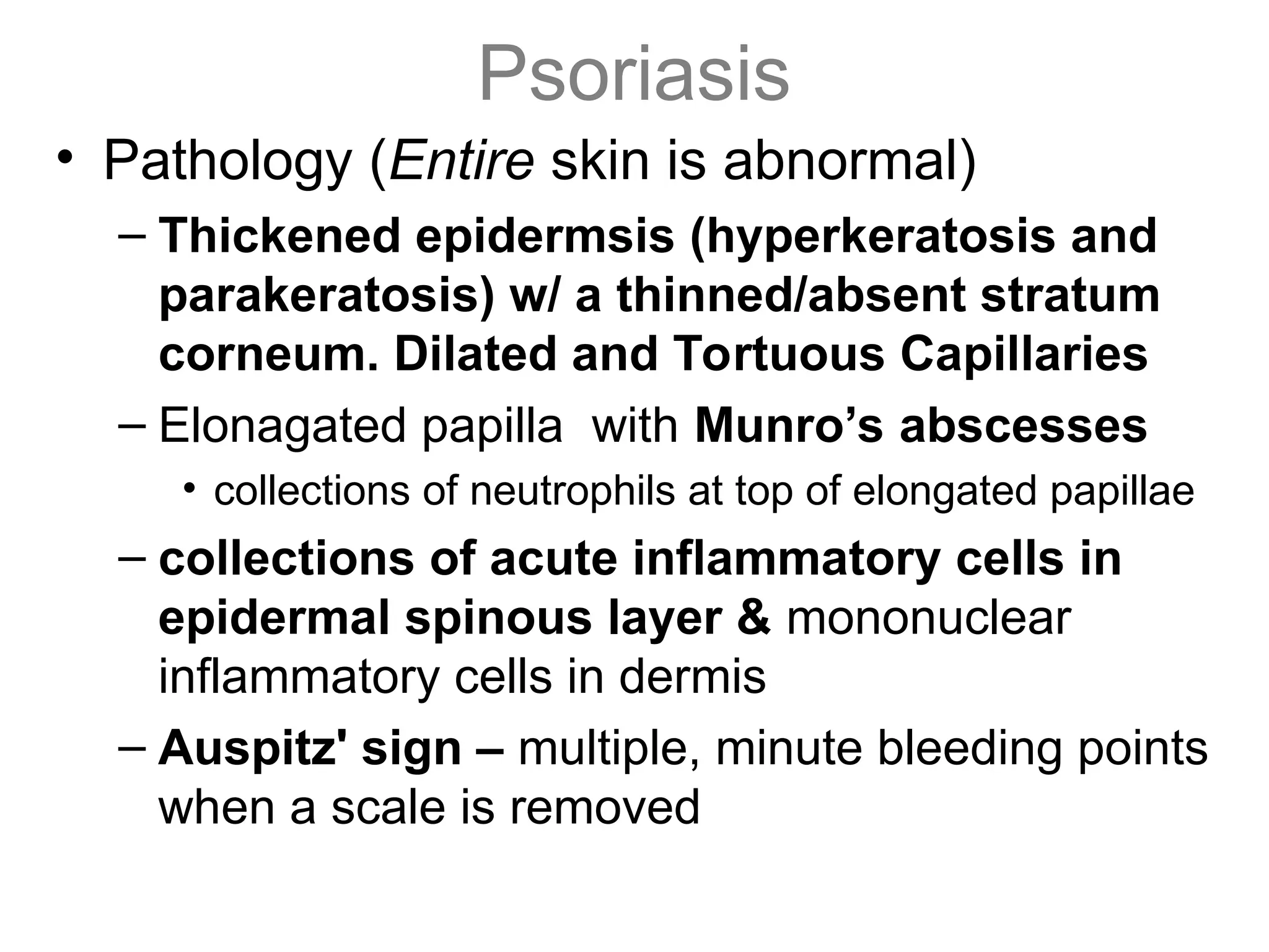 Psoriasis
• Pathology (Entire skin is abnormal)
– Thickened epidermsis (hyperkeratosis and
parakeratosis) w/ a thinned/absent stratum
corneum. Dilated and Tortuous Capillaries
– Elonagated papilla with Munro’s abscesses
• collections of neutrophils at top of elongated papillae
– collections of acute inflammatory cells in
epidermal spinous layer & mononuclear
inflammatory cells in dermis
– Auspitz' sign – multiple, minute bleeding points
when a scale is removed
 