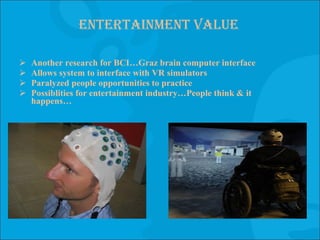 Entertainment value Another research for BCI…Graz brain computer interface Allows system to interface with VR simulators Paralyzed people opportunities to practice Possiblities for entertainment industry…People think & it happens… 