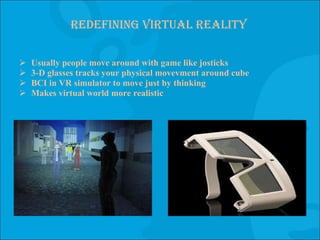 Redefining virtual reality Usually people move around with game like josticks 3-D glasses tracks your physical movevment around cube BCI in VR simulator to move just by thinking Makes virtual world more realistic 