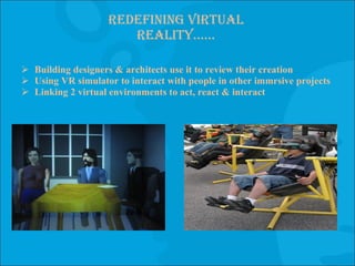 Redefining virtual reality…… Building designers & architects use it to review their creation Using VR simulator to interact with people in other immrsive projects  Linking 2 virtual environments to act, react & interact 