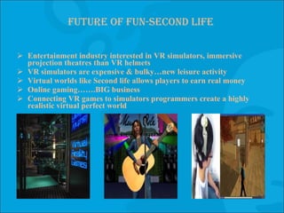 Future of fun-second life Entertainment industry interested in VR simulators, immersive projection theatres than VR helmets VR simulators are expensive & bulky…new leisure activity Virtual worlds like Second life allows players to earn real money Online gaming…….BIG business Connecting VR games to simulators programmers create a highly realistic virtual perfect world 
