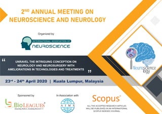 2ND
ANNUAL MEETING ON
NEUROSCIENCE AND NEUROLOGY
23rd
- 24th
April 2020 | Kuala Lumpur, Malaysia
“
”
Sponsored by In Association with
Organized by
R
ALL THE ACCEPTED RESEARCH ARTICLES
WILL BE PUBLISHED IN AN INTERNATIONAL
SCOPUS INDEXED JOURNAL
UNRAVEL THE INTRIGUING CONCEPTION ON
NEUROLOGY AND NEUROSURGERY WITH
AMELIORATIONS IN TECHNOLOGIES AND TREATMENTS
INTERNATIONAL ASSOCIATION OF
NEUROSCIENCE
Neuroscience
logy
 