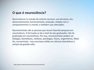 O que é neurociência?
Neurociência é o estudo do sistema nervoso: sua estrutura, seu
desenvolvimento, funcionamento, evolução, relação com o
comportamento e a mente, e também suas alterações.

Neurocientistas são as pessoas que atuam fazendo pesquisa em
neurociência. A formação se dá a nível de pós-graduação; não há
graduação em neurociência. Por isso, neurocientistas podem ser
biólogos, biomédicos, médicos, psicólogos, físicos, engenheiros, filóso
fos, economistas - mas uma base sólida em ciências biomédicas é
sempre de grande valia.




 http://www.cerebronosso.bio.br/o-que-neurocincia/
 