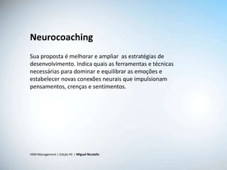 Neurocoaching
Sua proposta é melhorar e ampliar as estratégias de
desenvolvimento. Indica quais as ferramentas e técnicas
necessárias para dominar e equilibrar as emoções e
estabelecer novas conexões neurais que impulsionam
pensamentos, crenças e sentimentos.




HSM Management | Edição 93 | Miguel Nicolelis
 