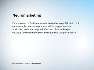 Neuromarketing
Estuda como o cérebro responde aos anúncios publicitários e à
comunicação de marcas por intermédio da pesquisa da
atividade cerebral e corporal. Visa descobrir os desejos
secretos do consumidor para antecipar seu comportamento.




HSM Management | Edição 93 | Miguel Nicolelis
 