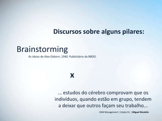 Discursos sobre alguns pilares:

Brainstorming
   As ideias de Alex Osborn, 1940. Publicitário da BBDO.




                                   x
                         ... estudos do cérebro comprovam que os
                       indivíduos, quando estão em grupo, tendem
                         a deixar que outros façam seu trabalho...
                                                           HSM Management | Edição 93 | Miguel Nicolelis
 