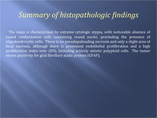 Summary of histopathologic findings The mass is characterized by extreme cytologic atypia, with noticeable absence of round conformation cells containing round nuclei, precluding the presence of oligodendrocytic cells.  There is no pseudopalisading necrosis and only a slight area of focal necrosis, although there is prominent endothelial proliferation and a high proliferation index over 20%, including actively mitotic polyploid cells.  The tumor shows positivity for glial fibrillary acidic protein (GFAP). 