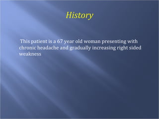 History This patient is a 67 year old woman presenting with chronic headache and gradually increasing right sided weakness 
