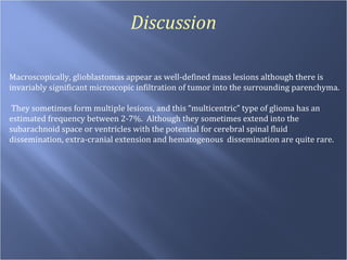 Discussion Macroscopically, glioblastomas appear as well-defined mass lesions although there is invariably significant microscopic infiltration of tumor into the surrounding parenchyma.  They sometimes form multiple lesions, and this “multicentric” type of glioma has an estimated frequency between 2-7%.  Although they sometimes extend into the subarachnoid space or ventricles with the potential for cerebral spinal fluid dissemination, extra-cranial extension and hematogenous  dissemination are quite rare. 