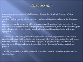 Discussion On microscopic analysis, all glioblastomas display the histologic features of high cellularity, marked nuclear atypia, mitoses, microvascular proliferation, and necrosis.  However, their  appearance may be highly variable, with considerable regional heterogeneity.  There may be  considerable nuclear and cytoplasmic pleomorphism, with multinucleated giant cells whereas others may consist mainly of small, undifferentiated cells with scant cytoplasm.  Occasionally, cells with glandular or epithelioid features, oligodendrocyte-like cells, granular cells, and lipidized cells may be present.  Necrosis is characteristic, with large, confluent areas or small, band-like or serpiginous, geographic foci surrounded by densely packed tumor cells, which imparts a highly diagnostic “pseudopalisading” pattern.  Capillary endothelial proliferation with or without  central thrombosis is commonly encountered. 