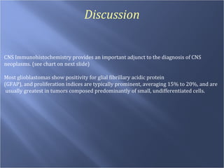 Discussion CNS Immunohistochemistry provides an important adjunct to the diagnosis of CNS neoplasms. (see chart on next slide)  Most glioblastomas show positivity for glial fibrillary acidic protein  (GFAP), and proliferation indices are typically prominent, averaging 15% to 20%, and are usually greatest in tumors composed predominantly of small, undifferentiated cells.  