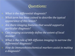 Questions: What is the differential diagnosis? What term has been coined to describe the typical appearance of this lesion? Are there imaging features that would support a particular diagnosis? Can imaging accurately define the extent of local disease? What is the role of MR diffusion imaging to narrow the differential diagnosis? How do immunohistochemical markers assist in making a diagnosis? 