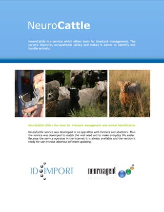 NeuroCattle is a service which offers tools for livestock management. The
service improves occupational safety and makes it easier to identify and
handle animals.




NeuroCattle offers the tools for livestock management and animal identification

NeuroCattle service was developed in co-operation with farmers and abattoirs. Thus
the service was developed to match the real need and to make everyday life easier.
Because the service operates in the Internet it is always available and the version is
ready for use without laborious software updating.
 