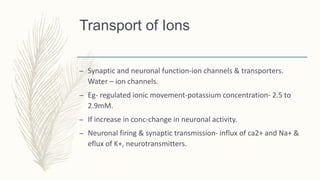 Transport of Ions
– Synaptic and neuronal function-ion channels & transporters.
Water – ion channels.
– Eg- regulated ionic movement-potassium concentration- 2.5 to
2.9mM.
– If increase in conc-change in neuronal activity.
– Neuronal firing & synaptic transmission- influx of ca2+ and Na+ &
eflux of K+, neurotransmitters.
 