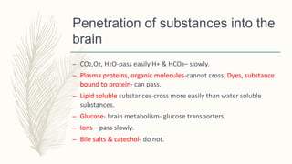 Penetration of substances into the
brain
– CO2,O2, H2O-pass easily H+ & HCO3– slowly.
– Plasma proteins, organic molecules-cannot cross. Dyes, substance
bound to protein- can pass.
– Lipid soluble substances-cross more easily than water soluble
substances.
– Glucose- brain metabolism- glucose transporters.
– Ions – pass slowly.
– Bile salts & catechol- do not.
 
