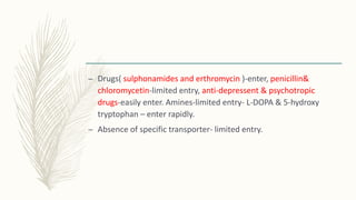 – Drugs( sulphonamides and erthromycin )-enter, penicillin&
chloromycetin-limited entry, anti-depressent & psychotropic
drugs-easily enter. Amines-limited entry- L-DOPA & 5-hydroxy
tryptophan – enter rapidly.
– Absence of specific transporter- limited entry.
 