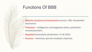 Functions Of BBB
– Maintain constancy of environment-neurons- CNS- homeostatic
mechanism.
– Protection – endogenous and exogenous toxins, prevention-
neurotransmitters.
– Regulated transcellular penetration- H+ & HCO3-.
– Prevents – chemicals, permits-metabolic materials.
 