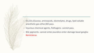 – O2,CO2,Glucose, aminoacids, electrolytes, drugs, lipid soluble
anesthetic gas-ether,NO-pass.
– Injurious chemical agents, Pathogens- cannot pass.
– Bile pigments- cannot enter,Jaundice-enter-damage basal ganglia-
Kernicterus.
 