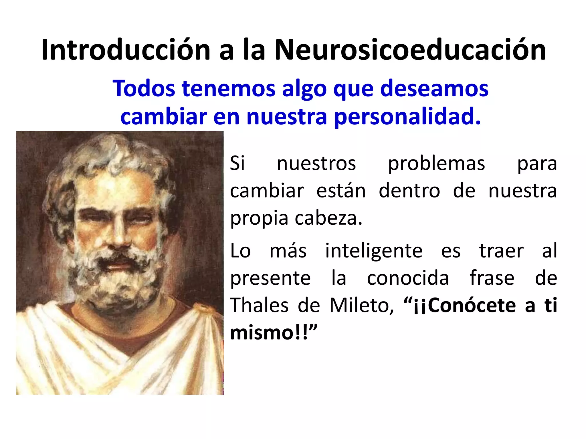 Introducción a la Neurosicoeducación
     Todos tenemos algo que deseamos
      cambiar en nuestra personalidad.
               Si nuestros problemas para
               cambiar están dentro de nuestra
               propia cabeza.
               Lo más inteligente es traer al
               presente la conocida frase de
               Thales de Mileto, “¡¡Conócete a ti
               mismo!!”
 