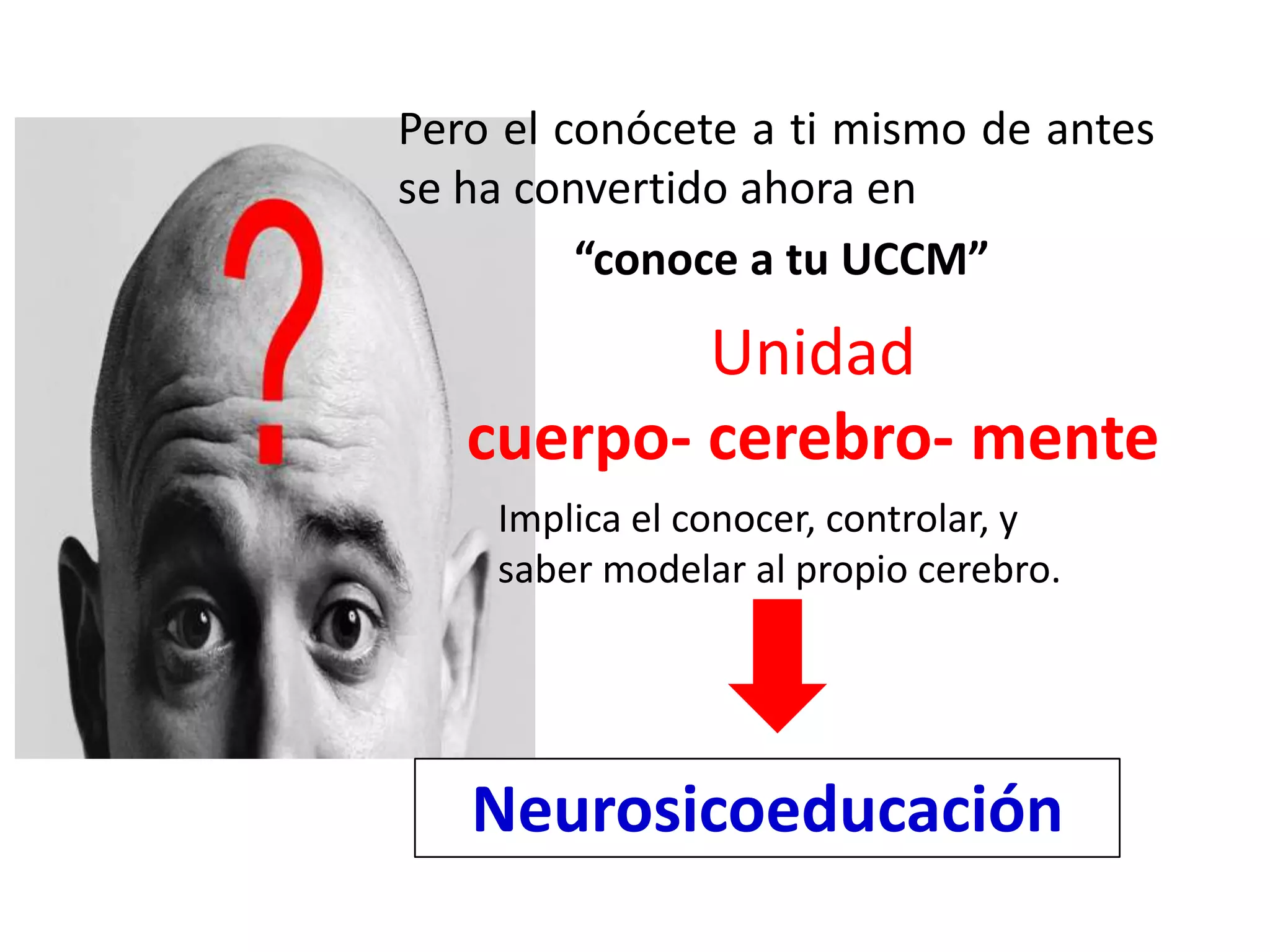 Pero el conócete a ti mismo de antes
se ha convertido ahora en
         “conoce a tu UCCM”

           Unidad
   cuerpo- cerebro- mente
    Implica el conocer, controlar, y
    saber modelar al propio cerebro.




   Neurosicoeducación
 