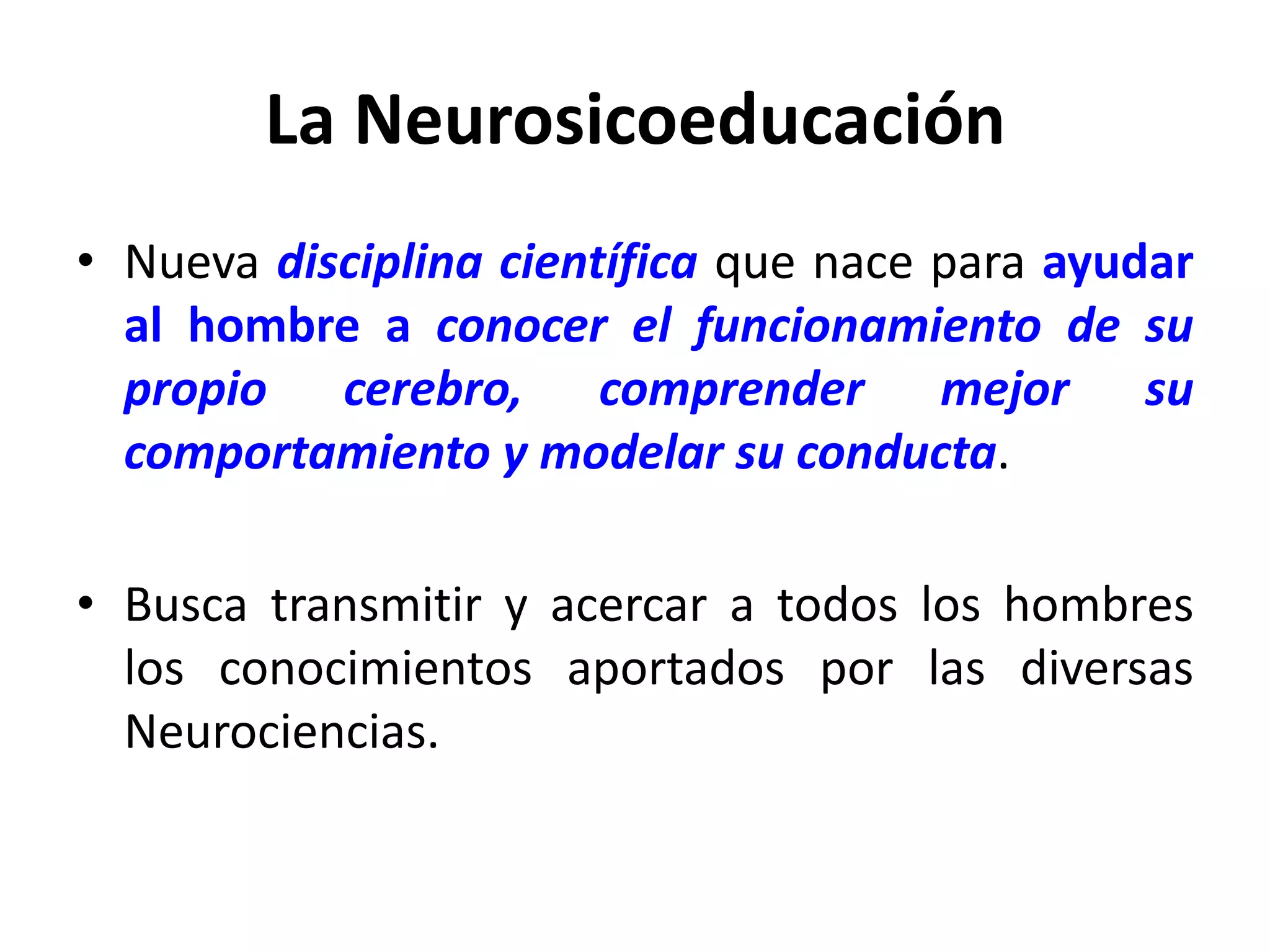 La Neurosicoeducación
• Nueva disciplina científica que nace para ayudar
  al hombre a conocer el funcionamiento de su
  propio cerebro, comprender mejor su
  comportamiento y modelar su conducta.

• Busca transmitir y acercar a todos los hombres
  los conocimientos aportados por las diversas
  Neurociencias.
 