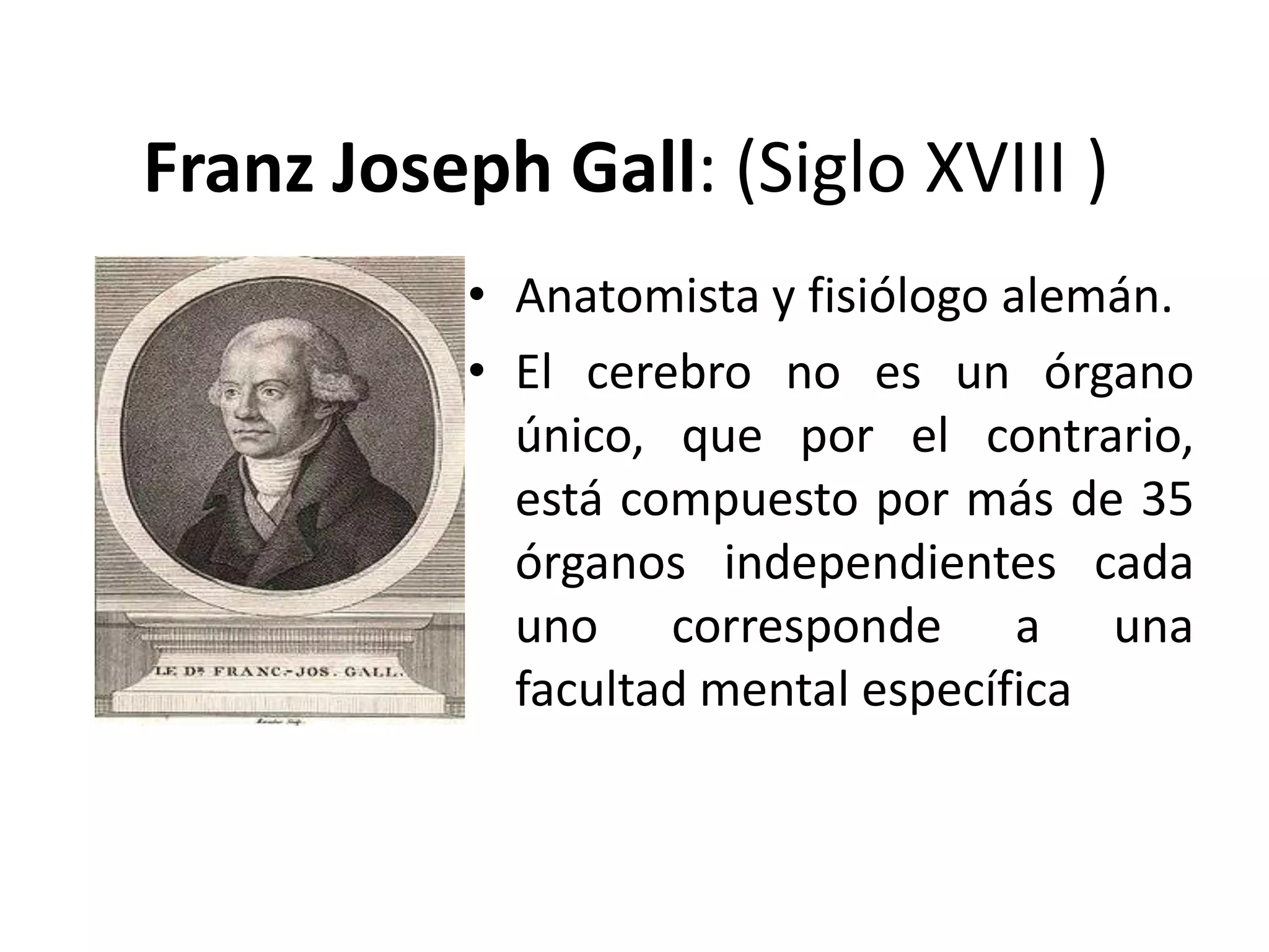 Franz Joseph Gall: (Siglo XVIII )
           • Anatomista y fisiólogo alemán.
           • El cerebro no es un órgano
             único, que por el contrario,
             está compuesto por más de 35
             órganos independientes cada
             uno corresponde a una
             facultad mental específica
 