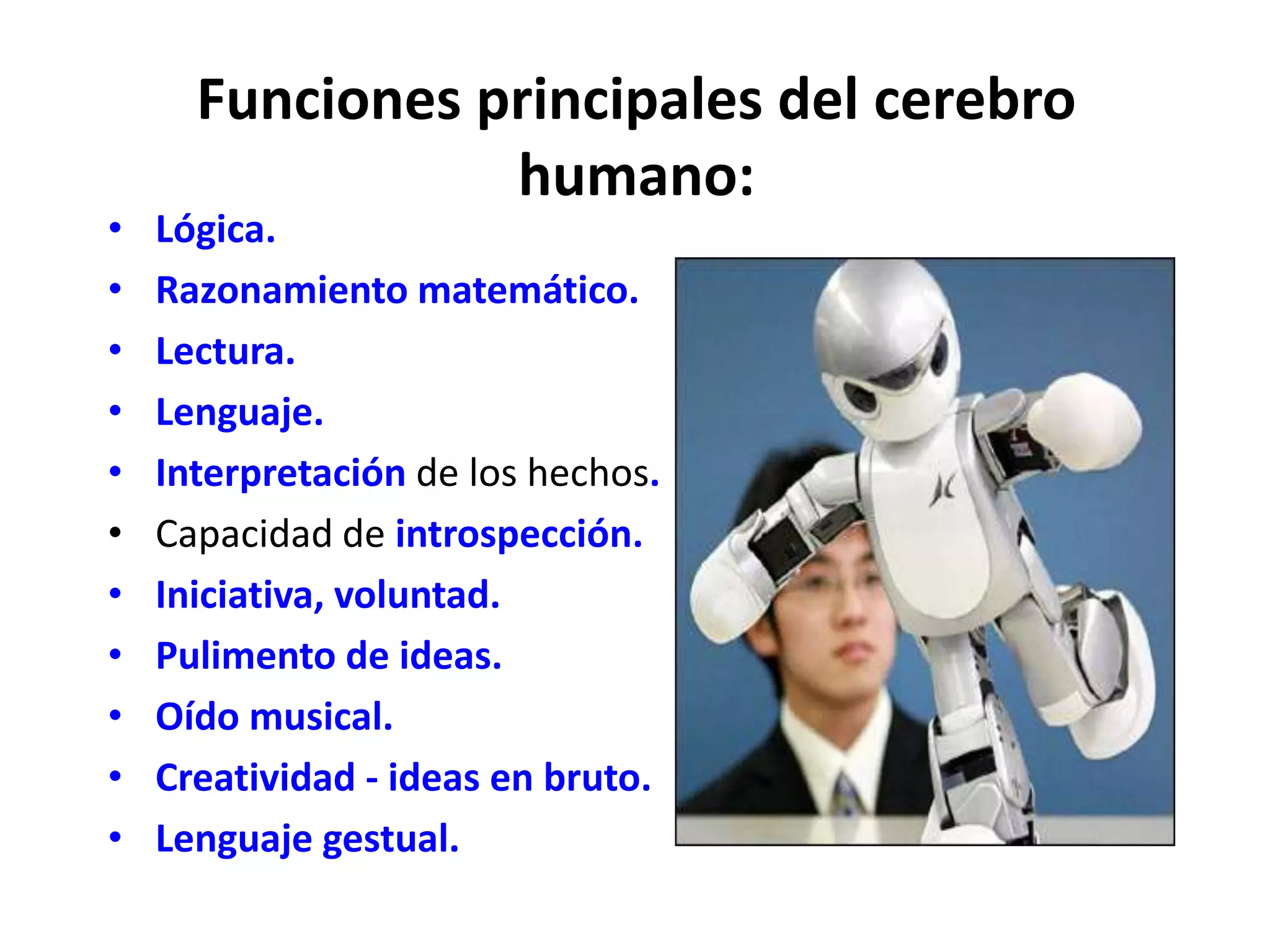 Funciones principales del cerebro
                 humano:
•   Lógica.
•   Razonamiento matemático.
•   Lectura.
•   Lenguaje.
•   Interpretación de los hechos.
•   Capacidad de introspección.
•   Iniciativa, voluntad.
•   Pulimento de ideas.
•   Oído musical.
•   Creatividad - ideas en bruto.
•   Lenguaje gestual.
 