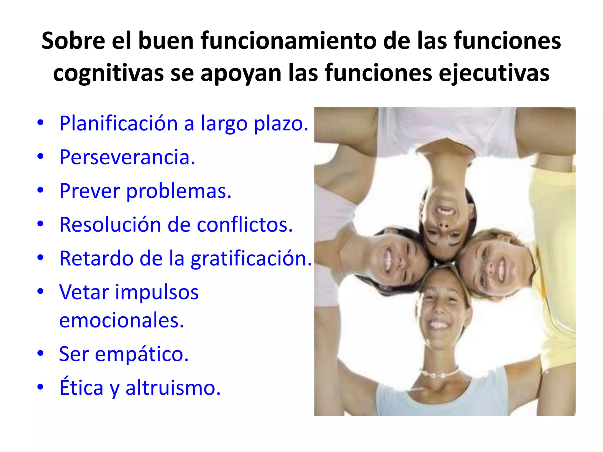 Sobre el buen funcionamiento de las funciones
 cognitivas se apoyan las funciones ejecutivas
• Planificación a largo plazo.
• Perseverancia.
• Prever problemas.
• Resolución de conflictos.
• Retardo de la gratificación.
• Vetar impulsos
  emocionales.
• Ser empático.
• Ética y altruismo.
 