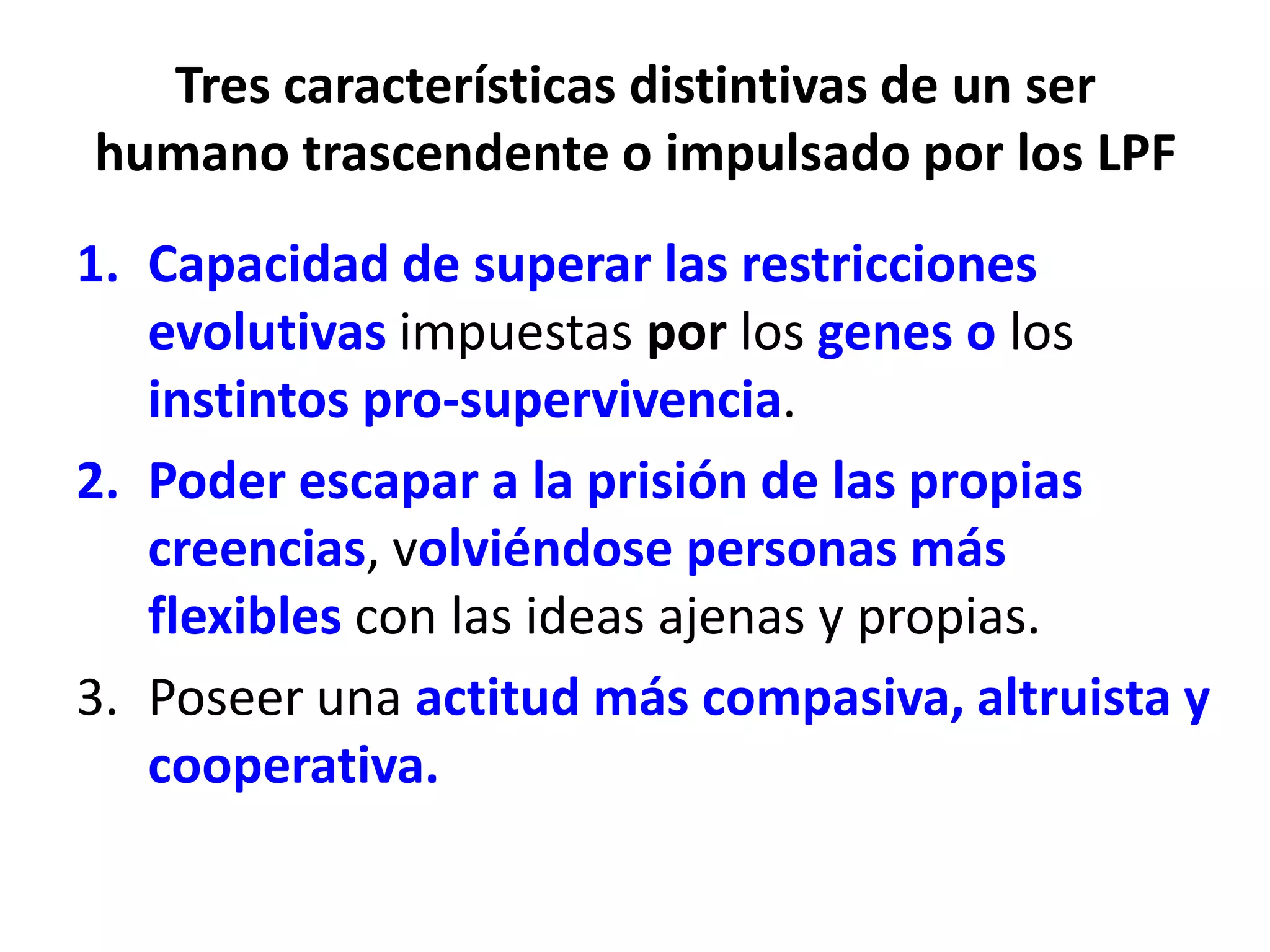 Tres características distintivas de un ser
humano trascendente o impulsado por los LPF
1. Capacidad de superar las restricciones
   evolutivas impuestas por los genes o los
   instintos pro-supervivencia.
2. Poder escapar a la prisión de las propias
   creencias, volviéndose personas más
   flexibles con las ideas ajenas y propias.
3. Poseer una actitud más compasiva, altruista y
   cooperativa.
 