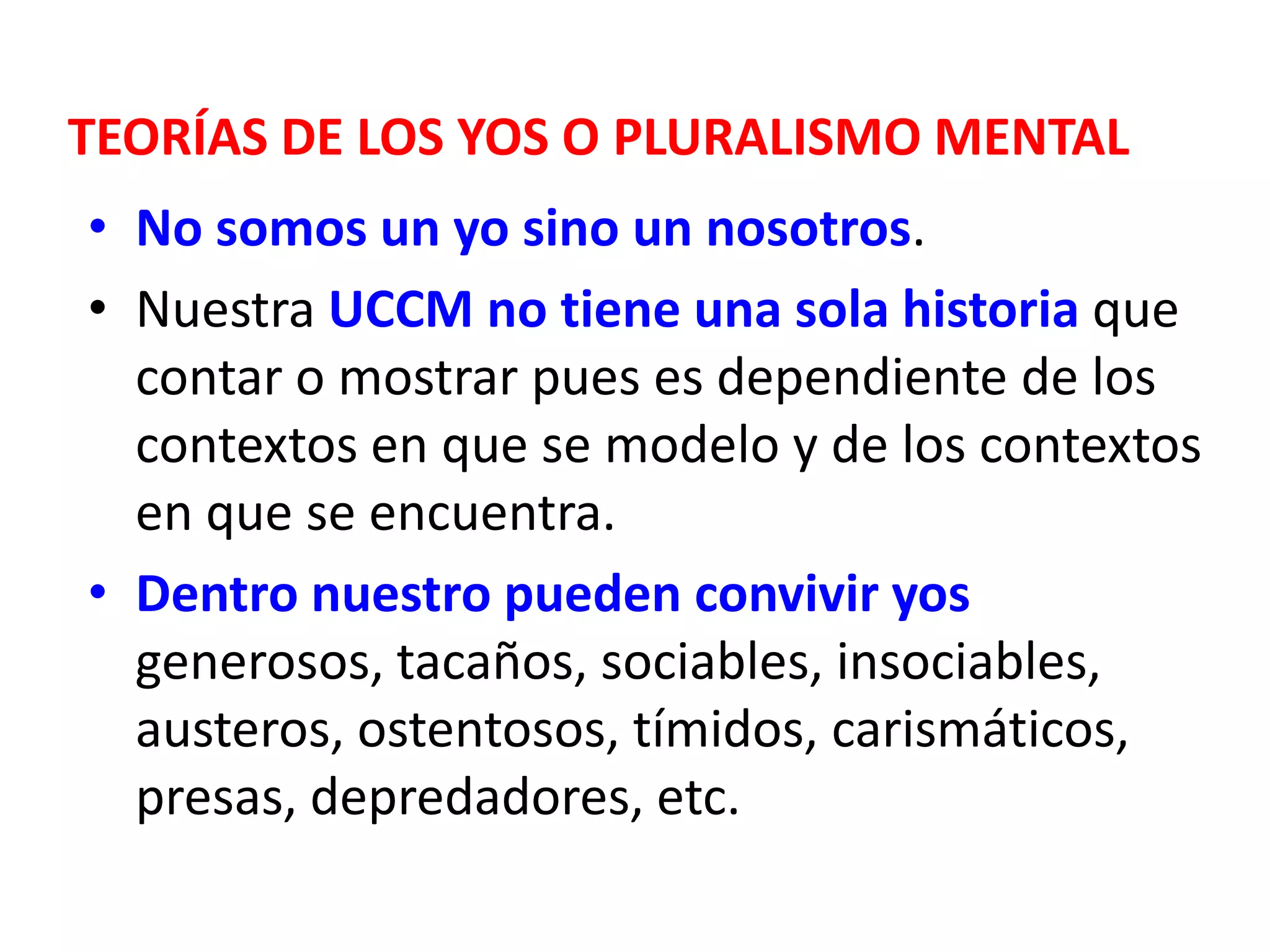 TEORÍAS DE LOS YOS O PLURALISMO MENTAL
• No somos un yo sino un nosotros.
• Nuestra UCCM no tiene una sola historia que
  contar o mostrar pues es dependiente de los
  contextos en que se modelo y de los contextos
  en que se encuentra.
• Dentro nuestro pueden convivir yos
  generosos, tacaños, sociables, insociables,
  austeros, ostentosos, tímidos, carismáticos,
  presas, depredadores, etc.
 