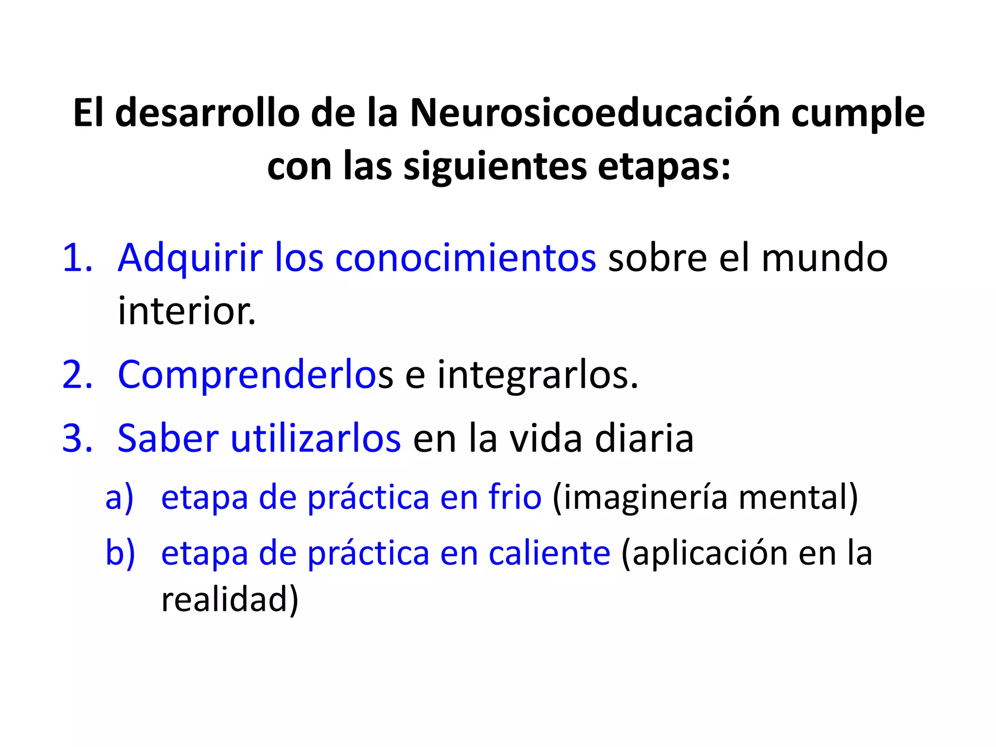 El desarrollo de la Neurosicoeducación cumple
           con las siguientes etapas:

1. Adquirir los conocimientos sobre el mundo
   interior.
2. Comprenderlos e integrarlos.
3. Saber utilizarlos en la vida diaria
  a) etapa de práctica en frio (imaginería mental)
  b) etapa de práctica en caliente (aplicación en la
     realidad)
 