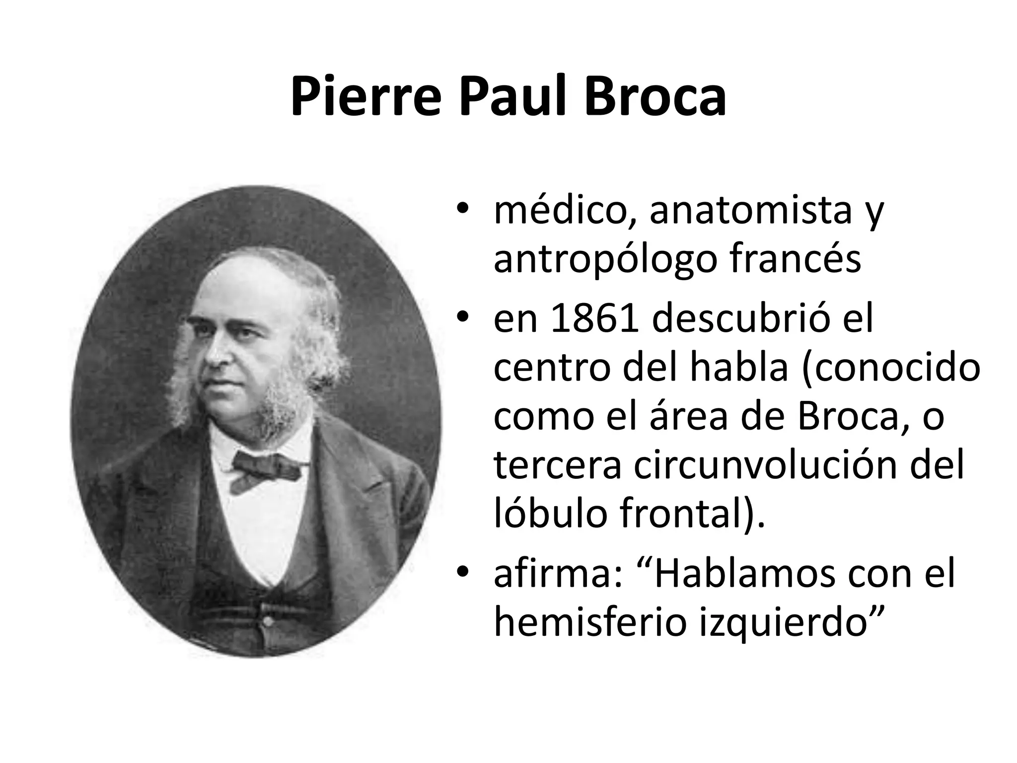 Pierre Paul Broca
      • médico, anatomista y
        antropólogo francés
      • en 1861 descubrió el
        centro del habla (conocido
        como el área de Broca, o
        tercera circunvolución del
        lóbulo frontal).
      • afirma: “Hablamos con el
        hemisferio izquierdo”
 
