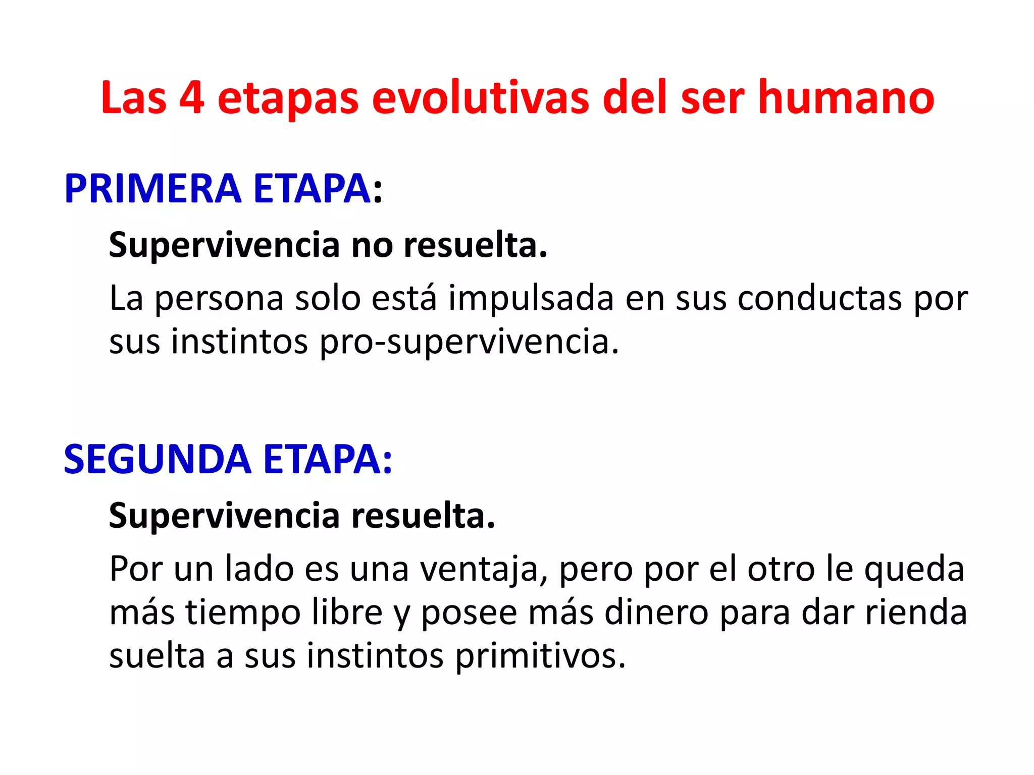 Las 4 etapas evolutivas del ser humano
PRIMERA ETAPA:
 Supervivencia no resuelta.
 La persona solo está impulsada en sus conductas por
 sus instintos pro-supervivencia.

SEGUNDA ETAPA:
 Supervivencia resuelta.
 Por un lado es una ventaja, pero por el otro le queda
 más tiempo libre y posee más dinero para dar rienda
 suelta a sus instintos primitivos.
 