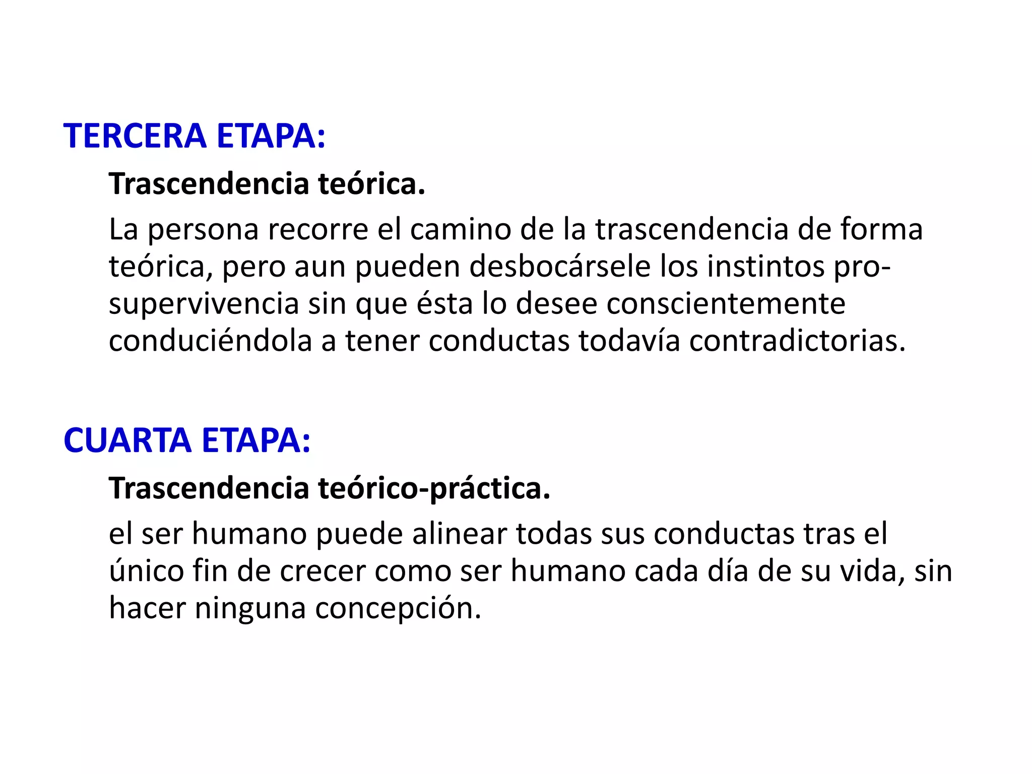 TERCERA ETAPA:
  Trascendencia teórica.
  La persona recorre el camino de la trascendencia de forma
  teórica, pero aun pueden desbocársele los instintos pro-
  supervivencia sin que ésta lo desee conscientemente
  conduciéndola a tener conductas todavía contradictorias.

CUARTA ETAPA:
  Trascendencia teórico-práctica.
  el ser humano puede alinear todas sus conductas tras el
  único fin de crecer como ser humano cada día de su vida, sin
  hacer ninguna concepción.
 
