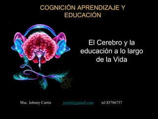 COGNICIÓN APRENDIZAJE Y
                 EDUCACIÓN



                                El Cerebro y la
                              educación a lo largo
                                   de la Vida




Msc. Johnny Cartín   jcartin@gmail.com   tel.83786737
 