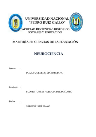 UNIVERSIDAD NACIONAL
                  “PEDRO RUIZ GALLO”
             FACULTAD DE CIENCIAS HISTÓRICO
                 SOCIALES Y EDUCACIÓN


   MAESTRÍA EN CIENCIAS DE LA EDUCACIÓN



                      NEUROCIENCIA


Docente      :

                 PLAZA QUEVEDO MAXIMILIANO




Estudiante   :

                 FLORES TORRES PATRICIA DEL SOCORRO



Fecha        :

                 SÁBADO 19 DE MAYO
 