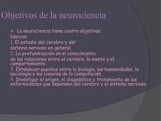 Objetivos de la neurociencia
     La neurociencia tiene cuatro objetivos
  básicos:
  1. El estudio del cerebro y del
  sistema nervioso en general.
  2. La profundización en el conocimiento
  de las relaciones entre el cerebro, la mente y el
  comportamiento.
  3. Establecer puentes entre la biología, las humanidades, la
  sociología y las ciencias de la computación.
  4. Investigar el origen, el diagnóstico y tratamiento de las
  enfermedades que dependen del cerebro y el sistema nervioso.
 