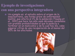 Ejemplo de investigaciones
con una perspectiva integradora
     Un ejemplo es el estudio sobre el origen de la
      esquizofrenia, una forma grave de enfermedad
      mental, que afecta al 1% de la población (Tsuang et
      al., 1991) que hace tan sólo unas décadas condenaba
      con grandes probabilidades al que la padecía a
      terminar en un manicomio y de la cual hoy día, cabe
      esperar cifras de una recuperación de al menos del
      50% de los afectados.
 