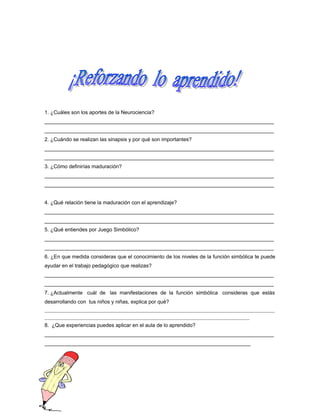 1. ¿Cuáles son los aportes de la Neurociencia?
_______________________________________________________________________________
_______________________________________________________________________________
2. ¿Cuándo se realizan las sinapsis y por qué son importantes?
_______________________________________________________________________________
_______________________________________________________________________________
3. ¿Cómo definirías maduración?
_______________________________________________________________________________
_______________________________________________________________________________
4. ¿Qué relación tiene la maduración con el aprendizaje?
_______________________________________________________________________________
_______________________________________________________________________________
5. ¿Qué entiendes por Juego Simbólico?
_______________________________________________________________________________
_______________________________________________________________________________
6. ¿En que medida consideras que el conocimiento de los niveles de la función simbólica te puede
ayudar en el trabajo pedagógico que realizas?
_______________________________________________________________________________
_______________________________________________________________________________
7. ¿Actualmente cuál de las manifestaciones de la función simbólica consideras que estás
desarrollando con tus niños y niñas, explica por qué?
______________________________________________________________________________________________________________
__________________________________________________________________________________________________

8. ¿Que experiencias puedes aplicar en el aula de lo aprendido?
_______________________________________________________________________________
_______________________________________________________________________

 