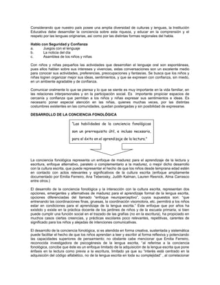 Considerando que nuestro país posee una amplia diversidad de culturas y lenguas, la Institución
Educativa debe desarrollar la conciencia sobre esta riqueza, y educar en la comprensión y el
respeto por las lenguas originarias, así como por las distintas formas regionales del habla.
Hablo con Seguridad y Confianza
a.
Juegos con el lenguaje
b.
La noticia del día
c.
Asamblea de los niños y niñas
Con niños y niñas pequeños las actividades que desarrollan el lenguaje oral son espontáneas,
pues ellos hablan sobre sus intereses y vivencias, estas conversaciones son un excelente medio
para conocer sus actividades, preferencias, preocupaciones y fantasías. Se busca que los niños y
niñas logren organizar mejor sus ideas, sentimientos, y que se expresen con confianza, sin miedo,
en un ambiente agradable y de confianza.
Comunicar oralmente lo que se piensa y lo que se siente es muy importante en la vida familiar, en
las relaciones interpersonales y en la participación social. Es importante propiciar espacios de
cercanía y confianza que permitan a los niños y niñas expresar sus sentimientos e ideas. Es
necesario poner especial atención en las niñas, quienes muchas veces, por las distintas
costumbres existentes en las comunidades, quedan postergadas y sin posibilidad de expresarse.
DESARROLLO DE LA CONCIENCIA FONOLÓGICA
“Las habilidades de la conciencia fonológicas
son un prerrequisito útil, e incluso necesario,
para el éxito en el aprendizaje de la lectura.”

La conciencia fonológica representa un enfoque de madurez para el aprendizaje de la lectura y
escritura, enfoque alternativo, paralelo o complementario a la madurez, o mejor dicho desarrollo
con la cultura escrita, que puede representar el hecho de que los niños desde temprana edad estén
en contacto con actos relevantes y significativos de la cultura escrita (enfoque ampliamente
documentado por Emilia Ferreiro, Ana Teberosky, Judith Kalman, Lauren Resnick, Alma Carrasco
entre otros.)
El desarrollo de la conciencia fonológica y la interacción con la cultura escrita, representan dos
opciones, emergentes y alternativas de madurez para el aprendizaje formal de la lengua escrita,
opciones diferenciadas del llamado “enfoque neuroperceptivo”, cuyos supuestos son: “que
entrenando las coordinaciones finas, gruesas, la coordinación visomotora, etc. permitirá a los niños
estar en condiciones para el aprendizaje de la lengua escrita.” Este enfoque que por años ha
existido y existe en la práctica docente de los jardines de niños y de la escuela primaria, si bien
puede cumplir una función social en el trazado de las grafías (no en la escritura), ha propiciado en
muchos casos ciertas creencias, y prácticas escolares poco relevantes, repetitivas, carentes de
significado para los niños y alejadas de intenciones comunicativas.
El desarrollo de la conciencia fonológica, si es atendida en forma creativa, sustentada y sistemática
puede facilitar el hecho de que los niños aprendan a leer y escribir al forma reflexiva y potenciando
las capacidades superiores de pensamiento; no obstante cabe mencionar que Emilia Ferreiro,
reconocida investigadora de psicogénesis de la lengua escrita, “al referirse a la conciencia
fonológica, concibe que éste es un enfoque limitado de la adquisición de la lengua escrita que pone
énfasis en la lectura como previa a la escritura, limitado ya que su “interés está centrado en la
adquisición del código alfabético, no de la lengua escrita en toda su complejidad” , al correlacionar

 